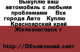 Выкуплю ваш автомобиль с любыми проблемами. - Все города Авто » Куплю   . Красноярский край,Железногорск г.